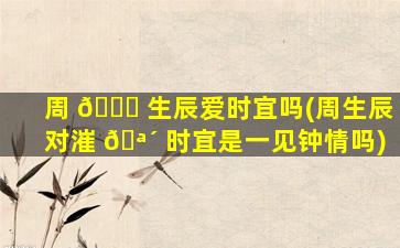 周 🕊 生辰爱时宜吗(周生辰对漼 🪴 时宜是一见钟情吗)